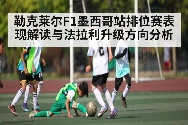 勒克莱尔F1墨西哥站排位赛表现解读与法拉利升级方向分析 - 128Tick