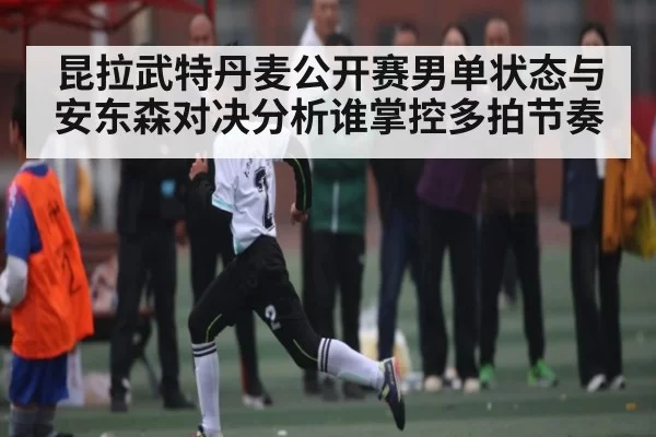 昆拉武特丹麦公开赛男单状态与安东森对决分析谁掌控多拍节奏 | 128Tick